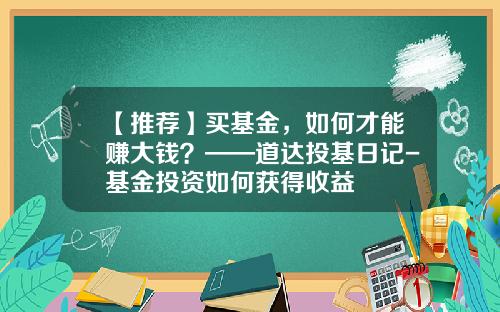 【推荐】买基金，如何才能赚大钱？——道达投基日记-基金投资如何获得收益