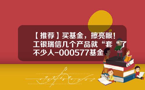 【推荐】买基金，擦亮眼！工银瑞信几个产品就“套“了不少人-000577基金