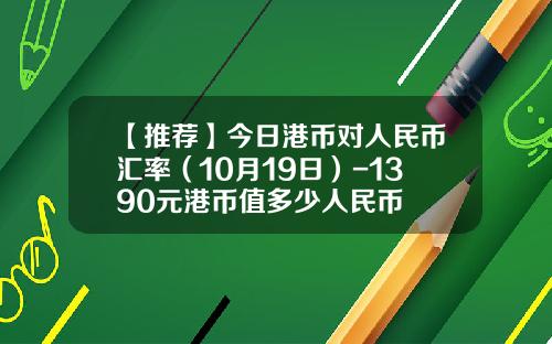 【推荐】今日港币对人民币汇率（10月19日）-1390元港币值多少人民币