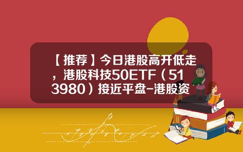 【推荐】今日港股高开低走，港股科技50ETF（513980）接近平盘-港股资讯科技股票分析
