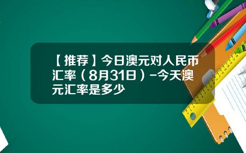 【推荐】今日澳元对人民币汇率（8月31日）-今天澳元汇率是多少