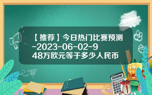 【推荐】今日热门比赛预测-2023-06-02-948万欧元等于多少人民币