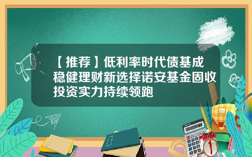 【推荐】低利率时代债基成稳健理财新选择诺安基金固收投资实力持续领跑