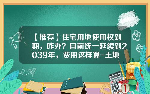 【推荐】住宅用地使用权到期，咋办？目前统一延续到2039年，费用这样算-土地证到期还要补交多少钱