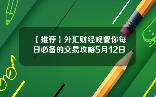 【推荐】外汇财经晚餐你每日必备的交易攻略5月12日