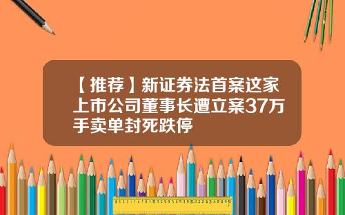 【推荐】新证券法首案这家上市公司董事长遭立案37万手卖单封死跌停