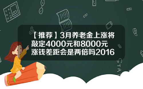 【推荐】3月养老金上涨将敲定4000元和8000元涨钱差距会是两倍吗2016年养老保险涨多少