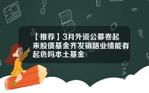 【推荐】3月外资公募卷起来股债基金齐发销路业绩能有起色吗本土基金