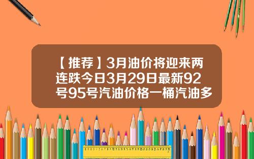 【推荐】3月油价将迎来两连跌今日3月29日最新92号95号汽油价格一桶汽油多少钱
