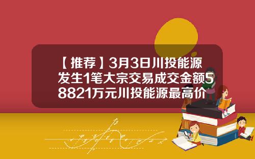 【推荐】3月3日川投能源发生1笔大宗交易成交金额58821万元川投能源最高价是多少