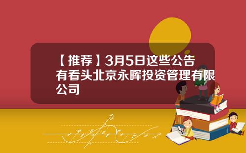 【推荐】3月5日这些公告有看头北京永晖投资管理有限公司