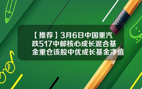 【推荐】3月6日中国重汽跌517中邮核心成长混合基金重仓该股中优成长基金净值