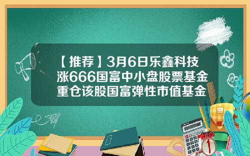 【推荐】3月6日乐鑫科技涨666国富中小盘股票基金重仓该股国富弹性市值基金