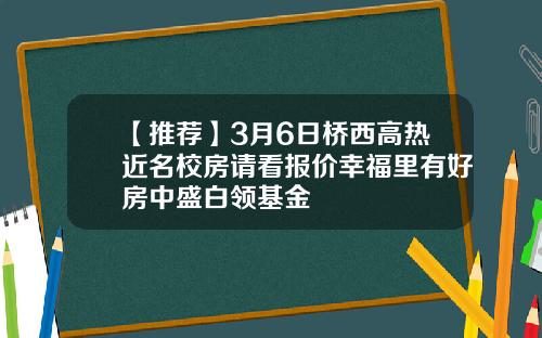 【推荐】3月6日桥西高热近名校房请看报价幸福里有好房中盛白领基金