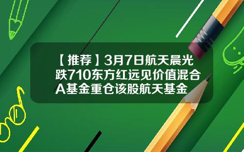 【推荐】3月7日航天晨光跌710东方红远见价值混合A基金重仓该股航天基金