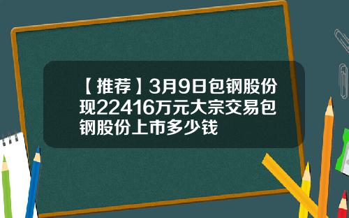 【推荐】3月9日包钢股份现22416万元大宗交易包钢股份上市多少钱