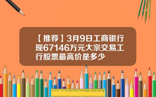 【推荐】3月9日工商银行现67146万元大宗交易工行股票最高价是多少