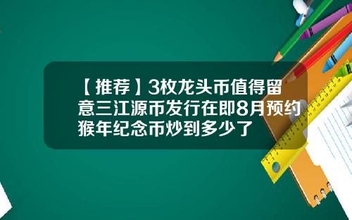 【推荐】3枚龙头币值得留意三江源币发行在即8月预约猴年纪念币炒到多少了