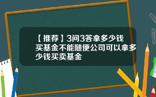 【推荐】3问3答拿多少钱买基金不能随便公司可以拿多少钱买卖基金