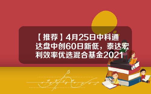 【推荐】4月25日中科通达盘中创60日新低，泰达宏利效率优选混合基金2021年报重仓该股-泰达效率基金净值