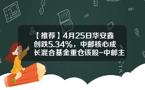 【推荐】4月25日华安鑫创跌5.34%，中邮核心成长混合基金重仓该股-中邮主题基金