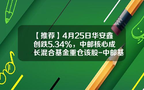 【推荐】4月25日华安鑫创跌5.34%，中邮核心成长混合基金重仓该股-中邮基金核心