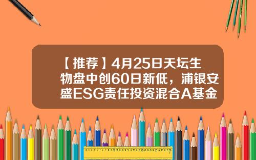 【推荐】4月25日天坛生物盘中创60日新低，浦银安盛ESG责任投资混合A基金2022Q1季报重仓该股-天坛基金