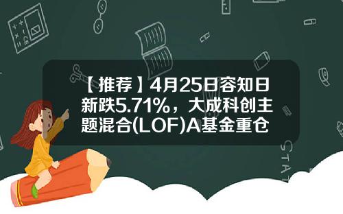 【推荐】4月25日容知日新跌5.71%，大成科创主题混合(LOF)A基金重仓该股-大成基金2020最新净值