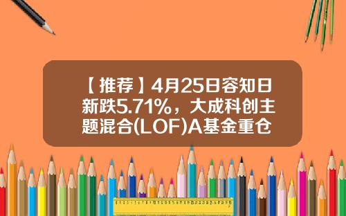 【推荐】4月25日容知日新跌5.71%，大成科创主题混合(LOF)A基金重仓该股-大成基金2020