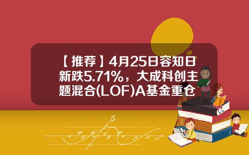 【推荐】4月25日容知日新跌5.71%，大成科创主题混合(LOF)A基金重仓该股-大成2020基金净值