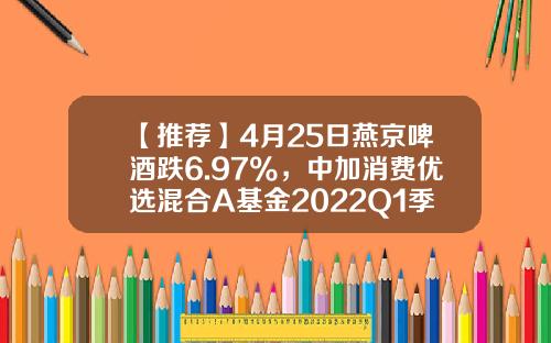 【推荐】4月25日燕京啤酒跌6.97%，中加消费优选混合A基金2022Q1季报重仓该股-000729基金净值