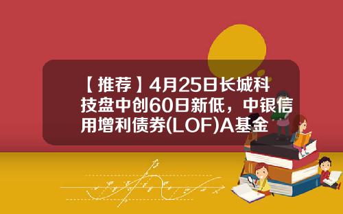 【推荐】4月25日长城科技盘中创60日新低，中银信用增利债券(LOF)A基金2022Q1季报重仓该股-基金长城安心回报