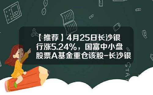 【推荐】4月25日长沙银行涨5.24%，国富中小盘股票A基金重仓该股-长沙银行的基金是什么