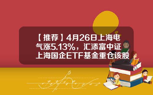 【推荐】4月26日上海电气涨5.13%，汇添富中证上海国企ETF基金重仓该股-上海电气基金