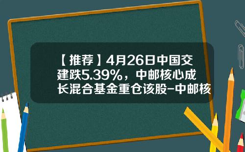 【推荐】4月26日中国交建跌5.39%，中邮核心成长混合基金重仓该股-中邮核心成长基金吧