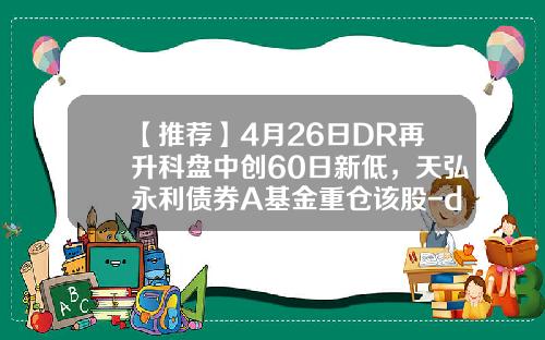 【推荐】4月26日DR再升科盘中创60日新低，天弘永利债券A基金重仓该股-dr股票第二天是多少价