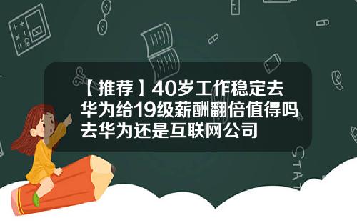 【推荐】40岁工作稳定去华为给19级薪酬翻倍值得吗去华为还是互联网公司