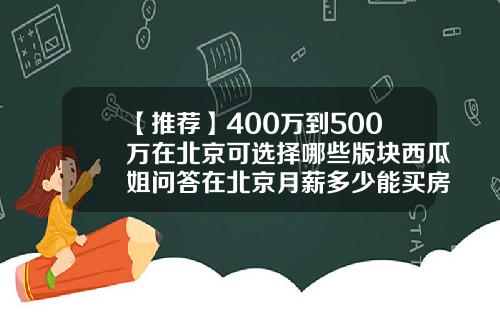 【推荐】400万到500万在北京可选择哪些版块西瓜姐问答在北京月薪多少能买房