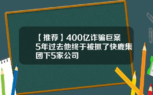 【推荐】400亿诈骗巨案5年过去他终于被抓了快鹿集团下5家公司