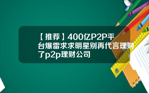 【推荐】400亿P2P平台爆雷求求明星别再代言理财了p2p理财公司