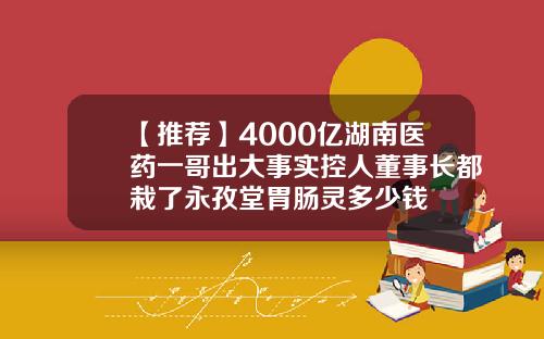 【推荐】4000亿湖南医药一哥出大事实控人董事长都栽了永孜堂胃肠灵多少钱