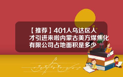 【推荐】401人乌达区人才引进来啦内蒙古美方煤焦化有限公司占地面积是多少