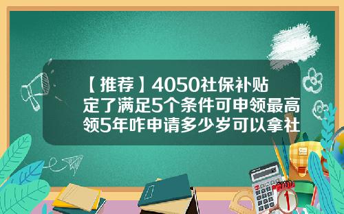 【推荐】4050社保补贴定了满足5个条件可申领最高领5年咋申请多少岁可以拿社保