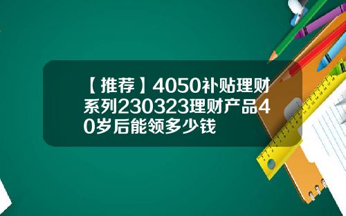 【推荐】4050补贴理财系列230323理财产品40岁后能领多少钱