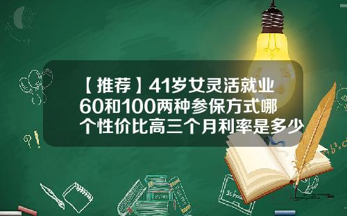 【推荐】41岁女灵活就业60和100两种参保方式哪个性价比高三个月利率是多少2016