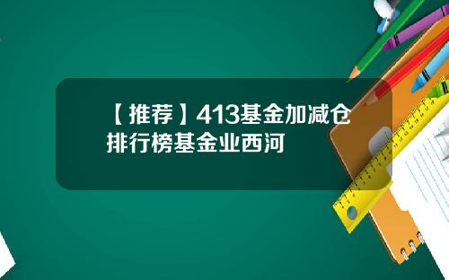 【推荐】413基金加减仓排行榜基金业西河
