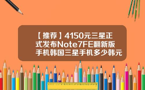 【推荐】4150元三星正式发布Note7FE翻新版手机韩国三星手机多少韩元