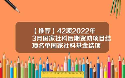 【推荐】42项2022年3月国家社科后期资助项目结项名单国家社科基金结项