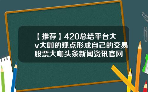 【推荐】420总结平台大v大咖的观点形成自己的交易股票大咖头条新闻资讯官网