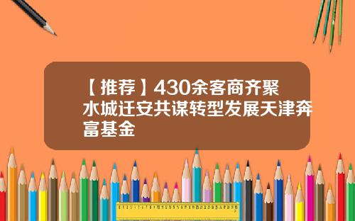 【推荐】430余客商齐聚水城迁安共谋转型发展天津奔富基金